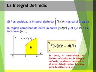 La Integral Definida:
Si f es positiva, la integral definida nos da el área de
la región comprendida entre la curva y=f(x) y el eje X, en el
intervalo [a, b].
 
b
a
dxxf
   RAdxxf
b
a

y = f (x)
0
y
x
R
a b Es decir, si sustituimos los
límites señalados en la integral
definida, podemos determinar
el área debajo entre la curva
de la función y el eje x
 