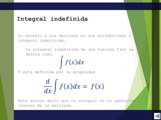 Y está definida por la propiedad
Lo opuesto a una derivada es una antiderivada o
integral indefinida.
La integral indefinida de una función f(x) se
denota como
Integral indefinida
Esto quiere decir que la integral es la operación
inversa de la derivada.
 