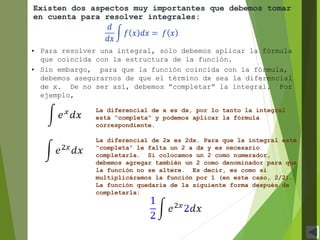 • Para resolver una integral, solo debemos aplicar la fórmula
que coincida con la estructura de la función.
• Sin embargo, para que la función coincida con la fórmula,
debemos asegurarnos de que el término dx sea la diferencial
de x. De no ser así, debemos “completar” la integral. Por
ejemplo,
Existen dos aspectos muy importantes que debemos tomar
en cuenta para resolver integrales:
La diferencial de x es dx, por lo tanto la integral
está “completa” y podemos aplicar la fórmula
correspondiente.
La diferencial de 2x es 2dx. Para que la integral esté
“completa” le falta un 2 a dx y es necesario
completarla. Si colocamos un 2 como numerador,
debemos agregar también un 2 como denominador para que
la función no se altere. Es decir, es como si
multiplicáramos la función por 1 (en este caso, 2/2).
La función quedaría de la siguiente forma después de
completarla:
 