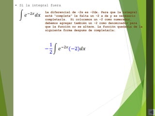 • Si la integral fuera
La diferencial de -2x es -2dx. Para que la integral
esté “completa” le falta un -2 a dx y es necesario
completarla. Si colocamos un -2 como numerador,
debemos agregar también un -2 como denominador para
que la función no se altere. La función quedaría de la
siguiente forma después de completarla:
 