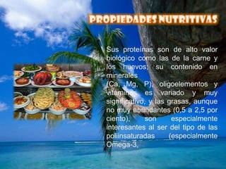 PROPIEDADES NUTRITIVASSus proteínas son de alto valor biológico como las de la carne y los huevos; su contenido en minerales (Ca, Mg, P), oligoelementos y vitaminas es variado y muy significativo, y las grasas, aunque no muy abundantes (0,5 a 2,5 por ciento), son especialmente interesantes al ser del tipo de las poliinsaturadas (especialmente Omega-3,