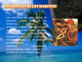 LOS RIESGOS DE LOS MARISCOSLos mariscos son muy fáciles de preparar, sobre todo si los tomamos crudos. Sin embargo, existen ciertos riesgos que el consumidor debe conocer. En primer lugar, y como primera recomendación, no consumir mariscos crudos si se padecen enfermedades hepáticas, alteraciones inmunológicas (sida, cáncer...) o problemas gastrointestinales.