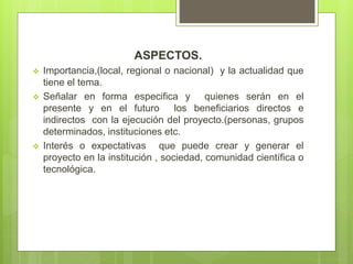 ASPECTOS.
 Importancia,(local, regional o nacional) y la actualidad que
tiene el tema.
 Señalar en forma especifica y quienes serán en el
presente y en el futuro los beneficiarios directos e
indirectos con la ejecución del proyecto.(personas, grupos
determinados, instituciones etc.
 Interés o expectativas que puede crear y generar el
proyecto en la institución , sociedad, comunidad científica o
tecnológica.
 