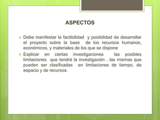ASPECTOS
 Debe manifestar la factibilidad y posibilidad de desarrollar
el proyecto sobre la base de los recursos humanos,
económicos, y materiales de los que se dispone
 Explicar en ciertas investigaciones las posibles
limitaciones que tendrá la investigación , las mismas que
pueden ser clasificadas en limitaciones de tiempo, de
espacio y de recursos.
 