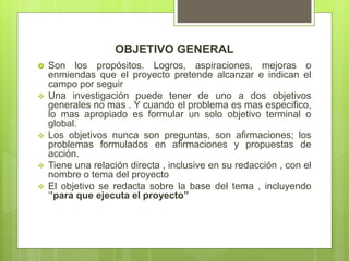 OBJETIVO GENERAL
 Son los propósitos. Logros, aspiraciones, mejoras o
enmiendas que el proyecto pretende alcanzar e indican el
campo por seguir
 Una investigación puede tener de uno a dos objetivos
generales no mas . Y cuando el problema es mas especifico,
lo mas apropiado es formular un solo objetivo terminal o
global.
 Los objetivos nunca son preguntas, son afirmaciones; los
problemas formulados en afirmaciones y propuestas de
acción.
 Tiene una relación directa , inclusive en su redacción , con el
nombre o tema del proyecto
 El objetivo se redacta sobre la base del tema , incluyendo
‘’para que ejecuta el proyecto’’
 
