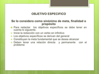 OBJETIVO ESPECIFICO
Se lo considera como sinónimo de meta, finalidad o
propósito
 Para redactar los objetivos específicos se debe tener en
cuenta lo siguiente.
 Inicie la redacción con un verbo en infinitivo
 Los objetivos específicos se derivan del general
 Constituyen la meta fundamental que se desea alcanzar
 Deben tener una relación directa y permanente con el
problema
 