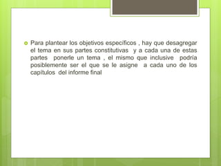  Para plantear los objetivos específicos , hay que desagregar
el tema en sus partes constitutivas y a cada una de estas
partes ponerle un tema , el mismo que inclusive podría
posiblemente ser el que se le asigne a cada uno de los
capítulos del informe final
 