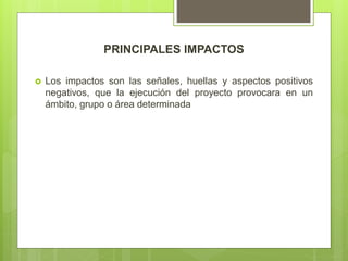 PRINCIPALES IMPACTOS
 Los impactos son las señales, huellas y aspectos positivos
negativos, que la ejecución del proyecto provocara en un
ámbito, grupo o área determinada
 