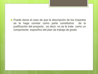  Puede darse el caso de que la descripción de los impactos
se le haga constar como parte constitutiva de la
justificación del proyecto , es decir, no se le trate como un
componente especifico del plan de trabajo de grado
 