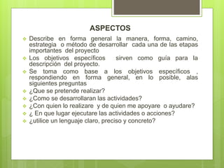 ASPECTOS
 Describe en forma general la manera, forma, camino,
estrategia o método de desarrollar cada una de las etapas
importantes del proyecto
 Los objetivos específicos sirven como guía para la
descripción del proyecto.
 Se toma como base a los objetivos específicos ,
respondiendo en forma general, en lo posible, alas
siguientes preguntas
 ¿Que se pretende realizar?
 ¿Como se desarrollaran las actividades?
 ¿Con quien lo realizare y de quien me apoyare o ayudare?
 ¿ En que lugar ejecutare las actividades o acciones?
 ¿utilice un lenguaje claro, preciso y concreto?
.
 