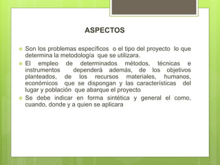 ASPECTOS
 Son los problemas específicos o el tipo del proyecto lo que
determina la metodología que se utilizara.
 El empleo de determinados métodos, técnicas e
instrumentos dependerá además, de los objetivos
planteados, de los recursos materiales, humanos,
económicos que se dispongan y las características del
lugar y población que abarque el proyecto
 Se debe indicar en forma sintética y general el como,
cuando, donde y a quien se aplicara
 