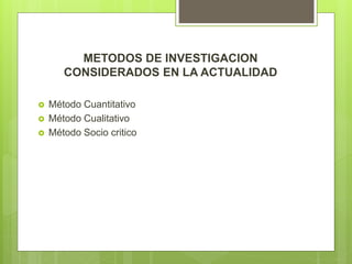METODOS DE INVESTIGACION
CONSIDERADOS EN LA ACTUALIDAD
 Método Cuantitativo
 Método Cualitativo
 Método Socio critico
 