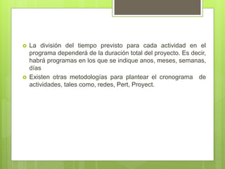  La división del tiempo previsto para cada actividad en el
programa dependerá de la duración total del proyecto. Es decir,
habrá programas en los que se indique anos, meses, semanas,
días
 Existen otras metodologías para plantear el cronograma de
actividades, tales como, redes, Pert, Proyect.
 