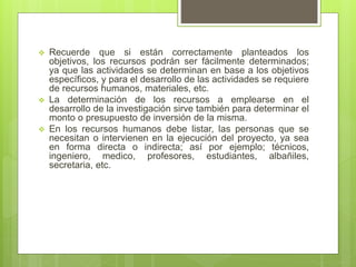  Recuerde que si están correctamente planteados los
objetivos, los recursos podrán ser fácilmente determinados;
ya que las actividades se determinan en base a los objetivos
específicos, y para el desarrollo de las actividades se requiere
de recursos humanos, materiales, etc.
 La determinación de los recursos a emplearse en el
desarrollo de la investigación sirve también para determinar el
monto o presupuesto de inversión de la misma.
 En los recursos humanos debe listar, las personas que se
necesitan o intervienen en la ejecución del proyecto, ya sea
en forma directa o indirecta; así por ejemplo; técnicos,
ingeniero, medico, profesores, estudiantes, albañiles,
secretaria, etc.
 