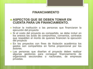FINANCIAMIENTO
 ASPECTOS QUE SE DEBEN TOMAR EN
CUENTA PARA UN FINANCIAMIENTO.
 Indicar la institución o las personas que financiaran la
ejecución del proyecto
 Si el costo del proyecto es compartido, se debe incluir en
los anexos las actas de compromiso, convenios, contratos
que respalden el monto de quienes financien la ejecución
del proyecto
 En los proyectos con fines de titulación académica los
gastos son compartidos en forma proporcional por los
autores.
 Las personas que diseñan el proyecto deben realizar
algunas gestiones para conseguir financiamiento de
organismos seccionales o nacionales, de empresas
privadas.
 