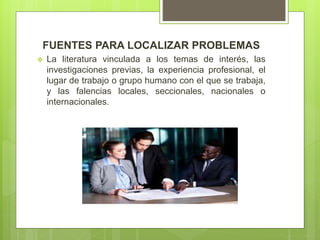 FUENTES PARA LOCALIZAR PROBLEMAS
 La literatura vinculada a los temas de interés, las
investigaciones previas, la experiencia profesional, el
lugar de trabajo o grupo humano con el que se trabaja,
y las falencias locales, seccionales, nacionales o
internacionales.
 