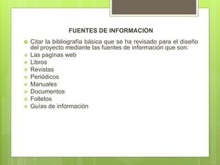 FUENTES DE INFORMACION
 Citar la bibliografía básica que se ha revisado para el diseño
del proyecto mediante las fuentes de información que son:
 Las paginas web
 Libros
 Revistas
 Periódicos
 Manuales
 Documentos
 Folletos
 Guías de información
 