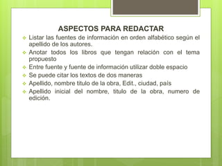 ASPECTOS PARA REDACTAR
 Listar las fuentes de información en orden alfabético según el
apellido de los autores.
 Anotar todos los libros que tengan relación con el tema
propuesto
 Entre fuente y fuente de información utilizar doble espacio
 Se puede citar los textos de dos maneras
 Apellido, nombre titulo de la obra, Edit., ciudad, país
 Apellido inicial del nombre, titulo de la obra, numero de
edición.
 