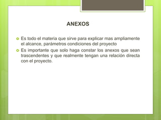 ANEXOS
 Es todo el materia que sirve para explicar mas ampliamente
el alcance, parámetros condiciones del proyecto
 Es importante que solo haga constar los anexos que sean
trascendentes y que realmente tengan una relación directa
con el proyecto.
 