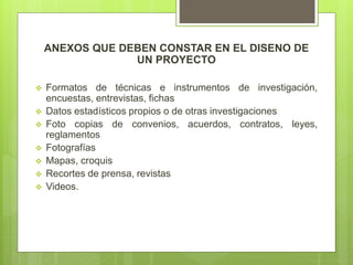 ANEXOS QUE DEBEN CONSTAR EN EL DISENO DE
UN PROYECTO
 Formatos de técnicas e instrumentos de investigación,
encuestas, entrevistas, fichas
 Datos estadísticos propios o de otras investigaciones
 Foto copias de convenios, acuerdos, contratos, leyes,
reglamentos
 Fotografías
 Mapas, croquis
 Recortes de prensa, revistas
 Videos.
 