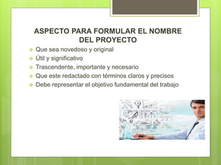 ASPECTO PARA FORMULAR EL NOMBRE
DEL PROYECTO
 Que sea novedoso y original
 Útil y significativo
 Trascendente, importante y necesario
 Que este redactado con términos claros y precisos
 Debe representar el objetivo fundamental del trabajo
 