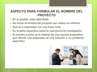 ASPECTO PARA FORMULAR EL NOMBRE DEL
PROYECTO
 En lo posible, estar delimitado
 No iniciar el nombre del proyecto con verbos en infinitivo
 Que se a expresado con una frase corta
 Es la parte especifica sobre la cual giraría la investigación.
 El nombre o tema se lo redacta de una manera propositiva,
que denote una propuesta de una solución a un problema
especifico
 