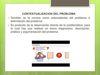 CONTEXTUALIZACION DEL PROBLEMA
 También se la conoce como antecedentes del problema o
delimitación del problema
 Es producto de la observación directa de la problemática, para
lo cual hay que realizar un breve diagnostico, descripción,
análisis y argumentación del problema
 