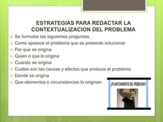 ESTRATEGIAS PARA REDACTAR LA
CONTEXTUALIZACION DEL PROBLEMA
 Se formulas las siguientes preguntas.
 Como aparece el problema que se pretende solucionar
 Por que se origina
 Quien o que lo origina
 Cuando se origina
 Cuales son las causas y efectos que produce el problema
 Donde se origina
 Que elementos o circunstancias lo originan.
 