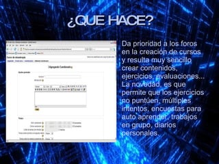 ¿QUE HACE? Da prioridad a los foros en la creación de cursos y resulta muy sencillo crear contenidos, ejercicios, evaluaciones... La novedad, es que permite que los ejercicios no puntúen, múltiples intentos, encuestas para auto aprender, trabajos en grupo, diarios personales. 