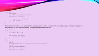 void di(){ 
int cont=3; 
cout<<"nLa diagonal invertida"; 
for(int i=0; i<4; i++){ 
cout<<numeros[i][cont]; 
cont = cont-1; 
} 
} 
Terminando con la lectura …y en este apartado lo único que cambia es int es nuestra variable porque depende que variable vamos a poner en 
este caso es el 3 y cout ponemos” números” “i” porque empezara desde 0 de 1 a 1 
void f3(){ 
cout<<"nLa fila 3:"; 
for(int c=0; c<4; c++){ 
cout<<numeros[2][c]; 
} 
} 
void cusr(){ 
int c; 
cout<<"nIntroduzca el número de la columna a imprimir"; 
cin>>c; 
cout<<"nLinea deseada:"; 
c = c-1; 
for(int L=0; L<4; L++){ 
 