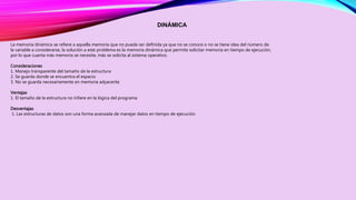 DINÁMICA 
La memoria dinámica se refiere a aquella memoria que no puede ser definida ya que no se conoce o no se tiene idea del número de 
la variable a considerarse, la solución a este problema es la memoria dinámica que permite solicitar memoria en tiempo de ejecución, 
por lo que cuanta más memoria se necesite, más se solicita al sistema operativo. 
Consideraciones 
1. Manejo transparente del tamaño de la estructura 
2. Se guarda donde se encuentra el espacio 
3. No se guarda necesariamente en memoria adyacente 
Ventajas 
1. El tamaño de la estructura no infiere en la lógica del programa 
Desventajas 
1. Las estructuras de datos son una forma avanzada de manejar datos en tiempo de ejecución 
 
