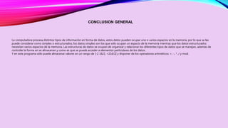 CONCLUSION GENERAL 
La computadora procesa distintos tipos de información en forma de datos, estos datos pueden ocupar uno o varios espacios en la memoria, por lo que se les 
puede considerar como simples o estructurados, los datos simples son los que solo ocupan un espacio de la memoria mientras que los datos estructurados 
necesitan varios espacios de la memoria. Las estructuras de datos se ocupan de organizar y relacionar los diferentes tipos de datos que se manejan, además de 
controlar la forma en se almacenan y como es que se puede acceder a elementos particulares de los datos. 
Y en este programa sólo puede almacenar valores en un rango de [-2 16/2, +216/2] y disponer de los operadores aritméticos: +, -, *, / y mod. 
