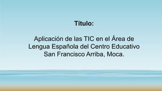 Título:
Aplicación de las TIC en el Área de
Lengua Española del Centro Educativo
San Francisco Arriba, Moca.
 
