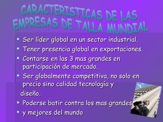Ser líder global en un sector industrial. Tener presencia global en exportaciones. Contarse en las 3 mas grandes en participación de mercado. Ser globalmente competitiva, no solo en precio sino calidad tecnología y diseño. Poderse batir contra los mas grandes  y mejores del mundo CARACTERISTICAS DE LAS  EMPRESAS DE TALLA MUNDIAL 