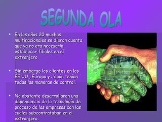 En los años 20 muchas multinacionales se dieron cuenta que ya no era necesario establecer filiales en el extranjero Sin embargo los clientes en los EE.UU., Europa y Japón tenían todas las maneras de control. No obstante desarrollaron una dependencia de la tecnología de proceso de las empresas con las cuales subcontrataban en el extranjero. SEGUNDA OLA 