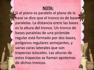 NOTA:
Si el plano es paralelo al plano de la
base se dice que el tronco es de bases
paralelas. La distancia entre las bases
es la altura del tronco. Un tronco de
bases paralelas de una pirámide
regular está formado por dos bases,
polígonos regulares semejantes, y
varias caras laterales que son
trapecios isósceles. Las alturas de
estos trapecios se llaman apotemas
de dichos troncos.
 