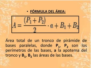 • FÓRMULA DEL ÁREA:




Área total de un tronco de pirámide de
bases paralelas, donde P1, P2 son los
perímetros de las bases, a la apotema del
tronco y B1, B2 las áreas de las bases.
 