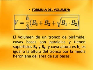 • FÓRMULA DEL VOLUMEN:




El volumen de un tronco de pirámide,
cuyas bases son paralelas y tienen
superficies B1 y B2, y cuya altura es h, es
igual a la altura del tronco por la media
heroniana del área de sus bases.
 