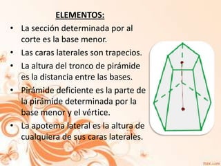 ELEMENTOS:
•   La sección determinada por al
    corte es la base menor.
•   Las caras laterales son trapecios.
•   La altura del tronco de pirámide
    es la distancia entre las bases.
•   Pirámide deficiente es la parte de
    la pirámide determinada por la
    base menor y el vértice.
•   La apotema lateral es la altura de
    cualquiera de sus caras laterales.
 