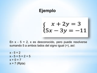 Ejemplo
En x - 5 = 2, x es desconocido, pero puede resolverse
sumando 5 a ambos lados del signo igual (=), así:
x - 5 = 2
x - 5 + 5 = 2 + 5
x + 0 = 7
x = 7 (Rpta)
 