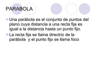 PARABOLA Una parábola es el conjunto de puntos del plano cuya distancia a una recta fija es igual a la distancia hasta un punto fijo. La recta fija se llama directriz de la parábola  y el punto fijo se llama foco 