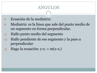 ANGULOS
 Ecuación de la mediatriz:
 Mediatriz: es la linea que sale del punto medio de
un segmento en forma perpendicular.
1) Hallo punto medio del segmento
2) Hallo pendiente de ese segmento y la paso a
perpendicular
3) Hago la ecuación: y-y1 = m(x-x1)
 