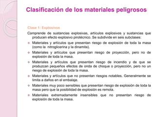 Clasificación de los materiales peligrosos
Clase 1: Explosivos
Comprende de sustancias explosivas, artículos explosivos y sustancias que
producen efecto explosivo pirotécnico. Se subdivide en seis subclases:
 Materiales y artículos que presentan riesgo de explosión de toda la masa
(como la nitroglicerina y la dinamita).
 Materiales y artículos que presentan riesgo de proyección, pero no de
explosión de toda la masa.
 Materiales y artículos que presentan riesgo de incendio y de que se
produzcan pequeños efectos de onda de choque o proyección, pero no un
riesgo de explosión de toda la masa.
 Materiales y artículos que no presentan riesgos notables. Generalmente se
limita a daños en el embalaje.
 Materiales muy poco sensibles que presentan riesgo de explosión de toda la
masa pero que la posibilidad de explosión es remota.
 Materiales extremadamente insensibles que no presentan riesgo de
explosión de toda la masa.
 