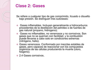 Clase 2: Gases
Se refiere a cualquier tipo de gas comprimido, licuado o disuelto
bajo presión. Se distinguen tres subclases:
 Gases inflamables. Incluyen generalmente a hidrocarburos
procedentes de la destilación del petróleo o de fuentes de
gas natural (propano, hidrogeno).
 Gases no inflamables, no venenosos y no corrosivos. Son
gases que no se queman con facilidad, y la combustión
puede llevarse a cabo solo en condiciones extremas
(nitrógeno, helio).
 Gases venenosos. Conformado por mezclas estables de
gases, pero capaces de reaccionar con los compuestos
orgánicos de las células produciendo la muerte (cloro,
fosgeno).
 2.4 Gases corrosivos.
 