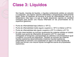 Clase 3: Líquidos
Son liquido, mezclas de líquidos, o líquidos conteniendo solidos en solución
o suspensión, que liberan vapores inflamables a temperaturas relativamente
bajas. Estas se clasifican de acuerdo al punto de inflamabilidad, esto es, la
temperatura más baja a la que el líquido desprende vapores en cantidad
suficiente para formar una mezcla inflamable en las proximidades de su
superficie (gasolina).
 Punto de inflamabilidad bajo (inferior a -18º C).
 Punto de inflamabilidad medio (igual o superior a -18º C e inferior a 23º C)
 Punto de inflamabilidad alto (igual o superior a 23º C e inferior a 61º C)
 En esta clase también se incluyen igualmente las materias sólidas en estado
fundido cuyo punto de inflamación es superior a 61º C y que sean
entregadas al transporte o transportadas en caliente a una temperatura igual
o superior a su punto de inflamación. También se incluyen las materias
líquidas explosivas desensibilizadas (materias líquidas explosivas
preparadas en solución o en suspensión en agua o en otros líquidos de
modo que formen una mezcla líquida homogénea exenta de propiedades
explosivas).
 