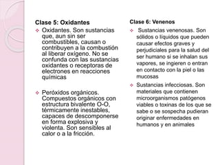 Clase 5: Oxidantes
 Oxidantes. Son sustancias
que, aun sin ser
combustibles, causan o
contribuyen a la combustión
al liberar oxígeno. No se
confunda con las sustancias
oxidantes o receptoras de
electrones en reacciones
químicas
 Peróxidos orgánicos.
Compuestos orgánicos con
estructura bivalente O-O,
térmicamente inestables,
capaces de descomponerse
en forma explosiva y
violenta. Son sensibles al
calor o a la fricción.
Clase 6: Venenos
 Sustancias venenosas. Son
sólidos o líquidos que pueden
causar efectos graves y
perjudiciales para la salud del
ser humano si se inhalan sus
vapores, se ingieren o entran
en contacto con la piel o las
mucosas
 Sustancias infecciosas. Son
materiales que contienen
microorganismos patógenos
viables o toxinas de los que se
sabe o se sospecha pudieran
originar enfermedades en
humanos y en animales
 
