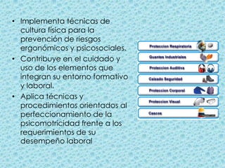 Implementa técnicas de cultura física para la prevención de riesgos ergonómicos y psicosociales.Contribuye en el cuidado y uso de los elementos que integran su entorno formativo y laboral.Aplica técnicas y procedimientos orientados al perfeccionamiento de la psicomotricidad frente a los requerimientos de su desempeño laboral