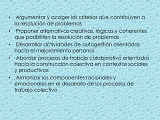 Argumentar y acoger los criterios que contribuyen a la resolución de problemas  Proponer alternativas creativas, lógicas y coherentes que posibiliten la resolución de problemas  Desarrollar actividades de autogestión orientadas hacia el mejoramiento personal  Abordar procesos de trabajo colaborativo orientados hacia la construcción colectiva en contextos sociales y productivos.  Armonizar los componentes racionales y emocionales en el desarrollo de los procesos de trabajo colectivo 