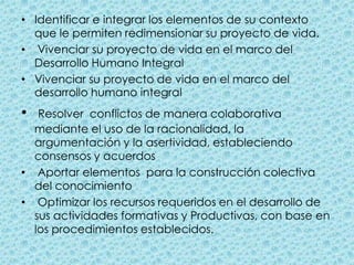 Identificar e integrar los elementos de su contexto que le permiten redimensionar su proyecto de vida.  Vivenciar su proyecto de vida en el marco del Desarrollo Humano IntegralVivenciar su proyecto de vida en el marco del desarrollo humano integralResolver  conflictos de manera colaborativa mediante el uso de la racionalidad, la argumentación y la asertividad, estableciendo consensos y acuerdos  Aportar elementos  para la construcción colectiva del conocimiento  Optimizar los recursos requeridos en el desarrollo de sus actividades formativas y Productivas, con base en los procedimientos establecidos. 
