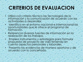 CRITERIOS DE EVALUACIONUtiliza con criterio técnico las tecnologías de la información y la comunicación de acuerdo con las actividades a desarrollar. Identifica en el entorno nacional e internacional las oportunidades que le ofrece el programa de formación.Referencia diversas fuentes de información en la realización de los trabajos. Emplea instrumentos y estrategias para formular propuesta de proyecto de vida teniendo en cuenta aspectos personales y laborales. Presenta las evidencias de manera oportuna y de acuerdo con lo concertado.